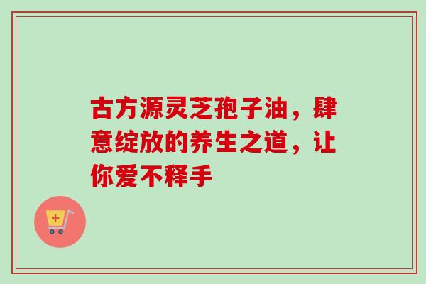 古方源灵芝孢子油,肆意绽放的养生之道,让你爱不释手 古方源灵芝孢子油,肆意绽放的养生之道,让你爱不释手