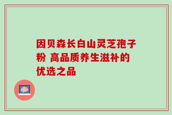 因贝森长白山灵芝孢子粉 高品质养生滋补的优选之品