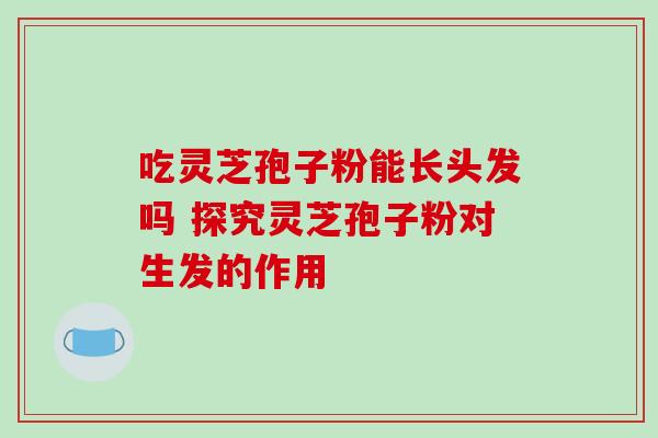 吃灵芝孢子粉能长头发吗 探究灵芝孢子粉对生发的作用 吃灵芝孢子粉能长头发吗 探究灵芝孢子粉对生发的作用