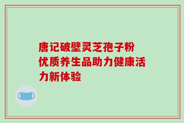 唐记破壁灵芝孢子粉 优质养生品助力健康活力新体验 唐记破壁灵芝孢子粉 优质养生品助力健康活力新体验