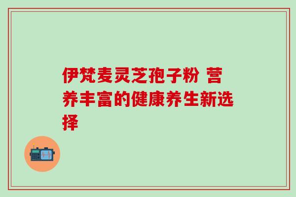伊梵麦灵芝孢子粉 营养丰富的健康养生新选择 伊梵麦灵芝孢子粉 营养丰富的健康养生新选择