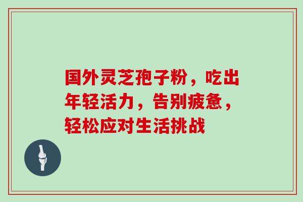 国外灵芝孢子粉,吃出年轻活力,告别疲惫,轻松应对生活挑战 国外灵芝孢子粉,吃出年轻活力,告别疲惫,轻松应对生活挑战