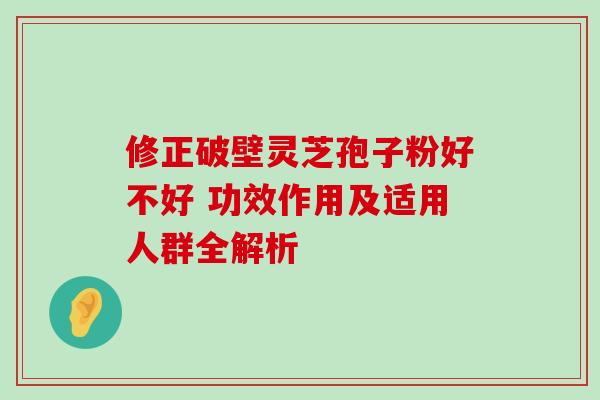 修正破壁灵芝孢子粉好不好 功效作用及适用人群全解析 修正破壁灵芝孢子粉好不好 功效作用及适用人群全解析