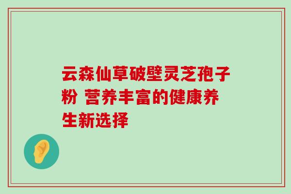 云森仙草破壁灵芝孢子粉 营养丰富的健康养生新选择 云森仙草破壁灵芝孢子粉 营养丰富的健康养生新选择