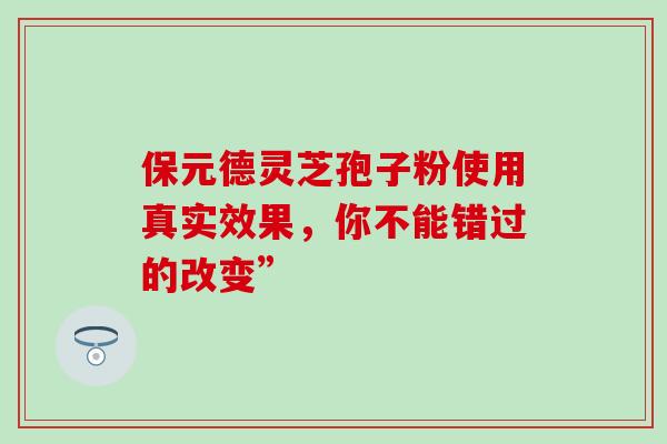 保元德灵芝孢子粉使用真实效果,你不能错过的改变” 保元德灵芝孢子粉使用真实效果,你不能错过的改变”