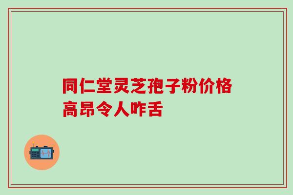 同仁堂灵芝孢子粉价格高昂令人咋舌 同仁堂灵芝孢子粉价格高昂令人咋舌