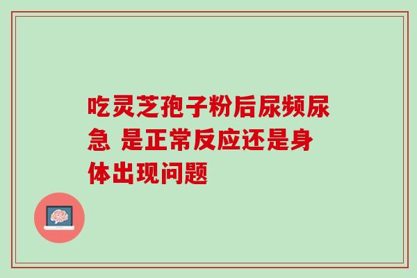 吃灵芝孢子粉后尿频尿急 是正常反应还是身体出现问题 吃灵芝孢子粉后尿频尿急 是正常反应还是身体出现问题