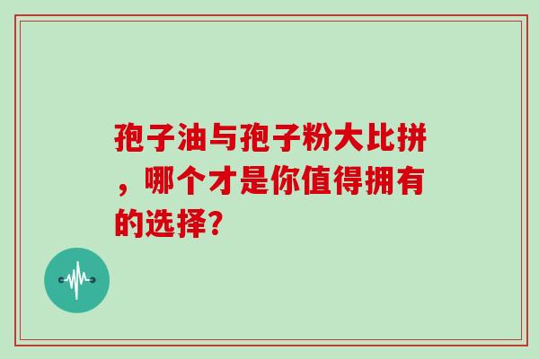 孢子油与孢子粉大比拼,哪个才是你值得拥有的选择? 孢子油与孢子粉大比拼,哪个才是你值得拥有的选择?