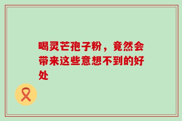 喝灵芒孢子粉,竟然会带来这些意想不到的好处 喝灵芒孢子粉,竟然会带来这些意想不到的好处