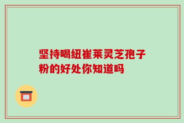 坚持喝纽崔莱灵芝孢子粉的好处你知道吗 坚持喝纽崔莱灵芝孢子粉的好处你知道吗