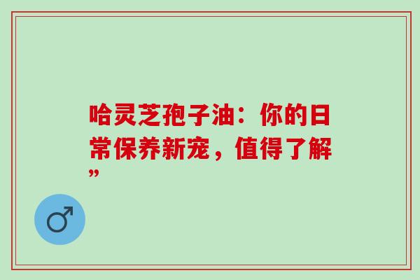 哈灵芝孢子油:你的日常保养新宠,值得了解” 哈灵芝孢子油:你的日常保养新宠,值得了解”