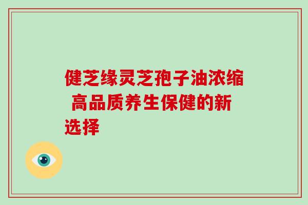 健芝缘灵芝孢子油浓缩 高品质养生保健的新选择 健芝缘灵芝孢子油浓缩 高品质养生保健的新选择