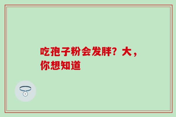 吃孢子粉会发胖?大,你想知道 吃孢子粉会发胖?大,你想知道