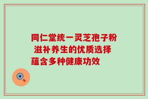 同仁堂统一灵芝孢子粉 滋补养生的优质选择蕴含多种健康功效 同仁堂统一灵芝孢子粉 滋补养生的优质选择蕴含多种健康功效