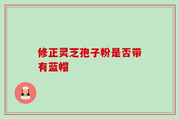 修正灵芝孢子粉是否带有蓝帽 修正灵芝孢子粉是否带有蓝帽