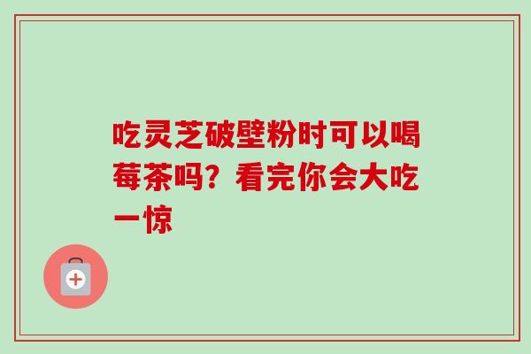 吃灵芝破壁粉时可以喝莓茶吗?看完你会大吃一惊 吃灵芝破壁粉时可以喝莓茶吗?看完你会大吃一惊
