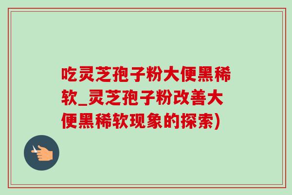 吃灵芝孢子粉大便黑稀软_灵芝孢子粉改善大便黑稀软现象的探索) 吃灵芝孢子粉大便黑稀软_灵芝孢子粉改善大便黑稀软现象的探索)