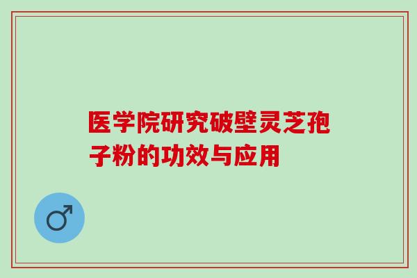 医学院研究破壁灵芝孢子粉的功效与应用 医学院研究破壁灵芝孢子粉的功效与应用