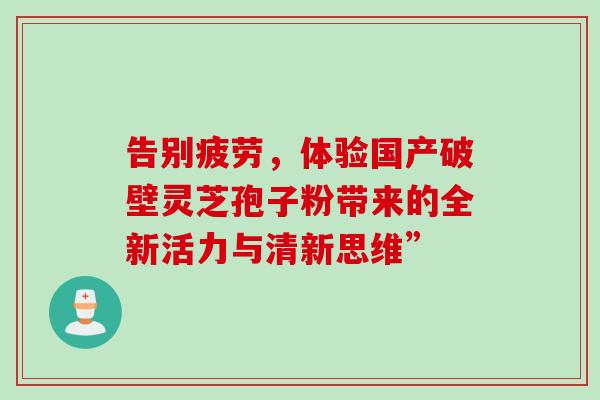 告别疲劳,体验国产破壁灵芝孢子粉带来的全新活力与清新思维” 告别疲劳,体验国产破壁灵芝孢子粉带来的全新活力与清新思维”