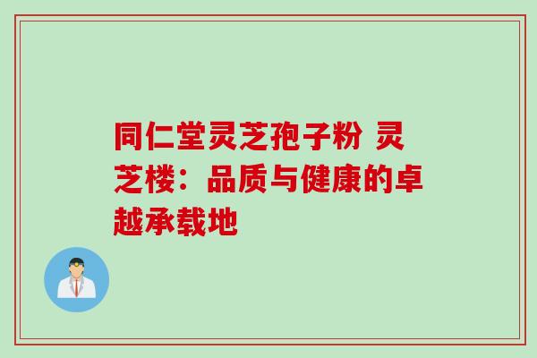 同仁堂灵芝孢子粉 灵芝楼:品质与健康的卓越承载地 同仁堂灵芝孢子粉 灵芝楼:品质与健康的卓越承载地
