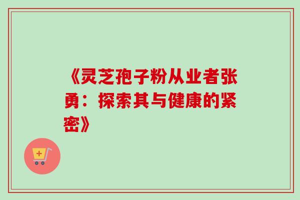 《灵芝孢子粉从业者张勇:探索其与健康的紧密》 《灵芝孢子粉从业者张勇:探索其与健康的紧密》