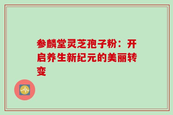 参麟堂灵芝孢子粉:开启养生新纪元的美丽转变 参麟堂灵芝孢子粉:开启养生新纪元的美丽转变
