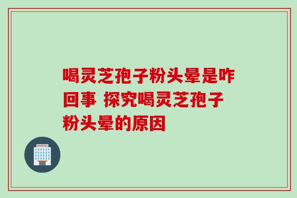 喝灵芝孢子粉头晕是咋回事 探究喝灵芝孢子粉头晕的原因 喝灵芝孢子粉头晕是咋回事 探究喝灵芝孢子粉头晕的原因