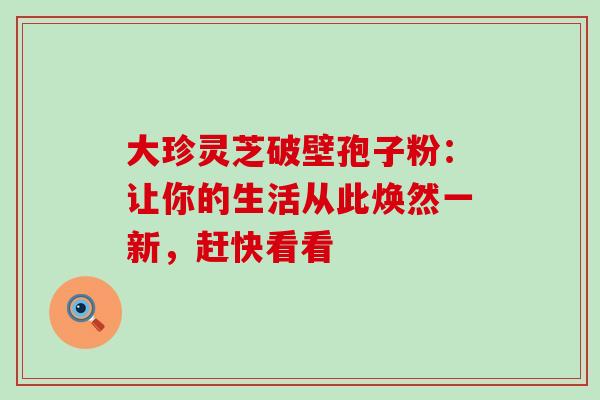 大珍灵芝破壁孢子粉:让你的生活从此焕然一新,赶快看看 大珍灵芝破壁孢子粉:让你的生活从此焕然一新,赶快看看