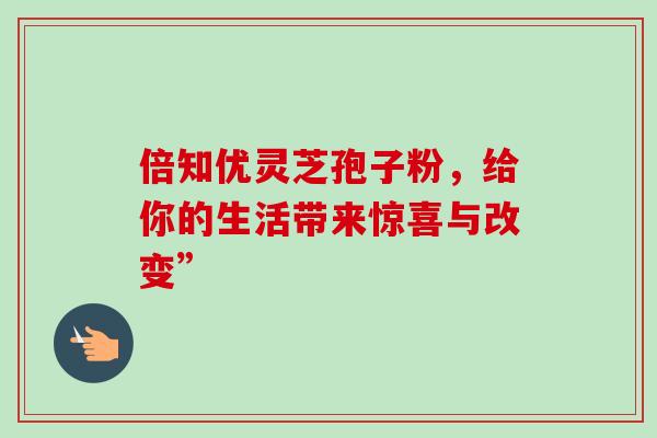 倍知优灵芝孢子粉,给你的生活带来惊喜与改变” 倍知优灵芝孢子粉,给你的生活带来惊喜与改变”