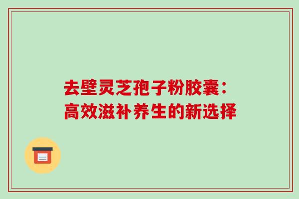 去壁灵芝孢子粉胶囊:高效滋补养生的新选择 去壁灵芝孢子粉胶囊:高效滋补养生的新选择