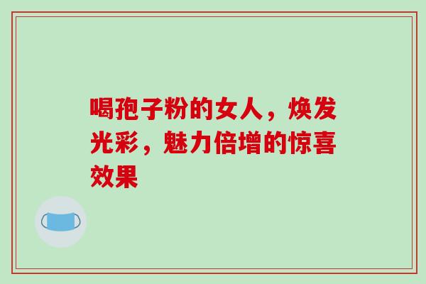 喝孢子粉的女人,焕发光彩,魅力倍增的惊喜效果 喝孢子粉的女人,焕发光彩,魅力倍增的惊喜效果