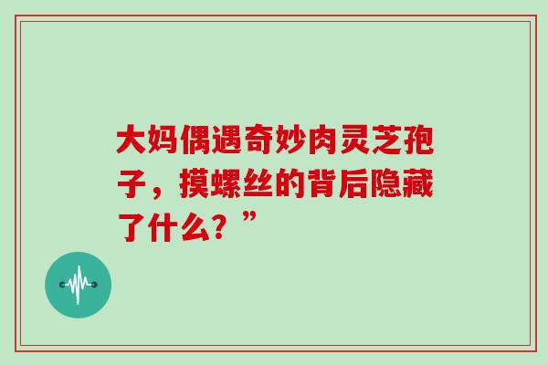 大妈偶遇奇妙肉灵芝孢子,摸螺丝的背后隐藏了什么?” 大妈偶遇奇妙肉灵芝孢子,摸螺丝的背后隐藏了什么?”