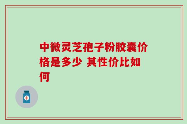 中微灵芝孢子粉胶囊价格是多少 其性价比如何 中微灵芝孢子粉胶囊价格是多少 其性价比如何