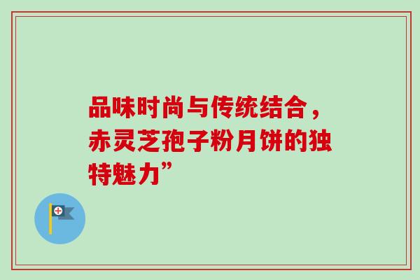 品味时尚与传统结合,赤灵芝孢子粉月饼的独特魅力” 品味时尚与传统结合,赤灵芝孢子粉月饼的独特魅力”