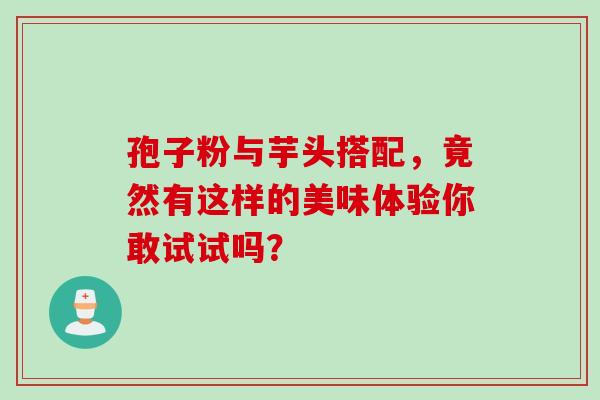 孢子粉与芋头搭配,竟然有这样的美味体验你敢试试吗? 孢子粉与芋头搭配,竟然有这样的美味体验你敢试试吗?