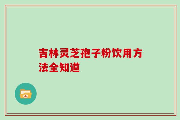 吉林灵芝孢子粉饮用方法全知道 吉林灵芝孢子粉饮用方法全知道