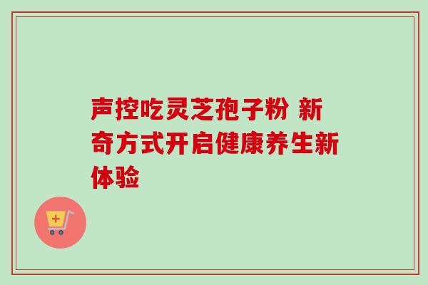声控吃灵芝孢子粉 新奇方式开启健康养生新体验 声控吃灵芝孢子粉 新奇方式开启健康养生新体验