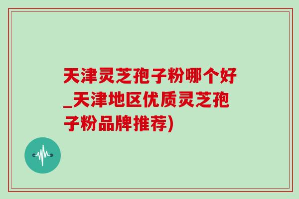 天津灵芝孢子粉哪个好_天津地区优质灵芝孢子粉品牌推荐) 天津灵芝孢子粉哪个好_天津地区优质灵芝孢子粉品牌推荐)