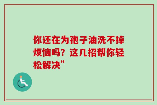 你还在为孢子油洗不掉烦恼吗?这几招帮你轻松解决” 你还在为孢子油洗不掉烦恼吗?这几招帮你轻松解决”