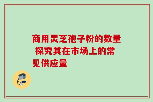 商用灵芝孢子粉的数量 探究其在市场上的常见供应量 商用灵芝孢子粉的数量 探究其在市场上的常见供应量