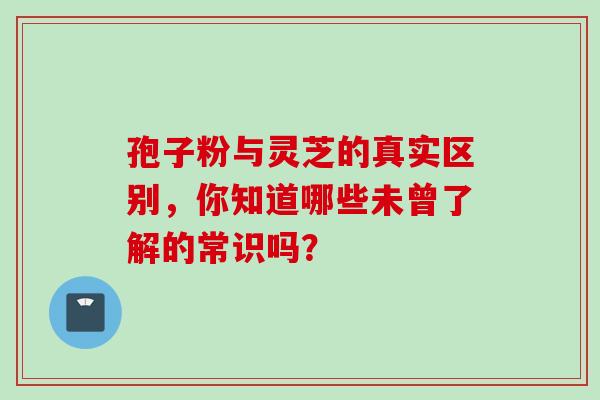 孢子粉与灵芝的真实区别,你知道哪些未曾了解的常识吗? 孢子粉与灵芝的真实区别,你知道哪些未曾了解的常识吗?