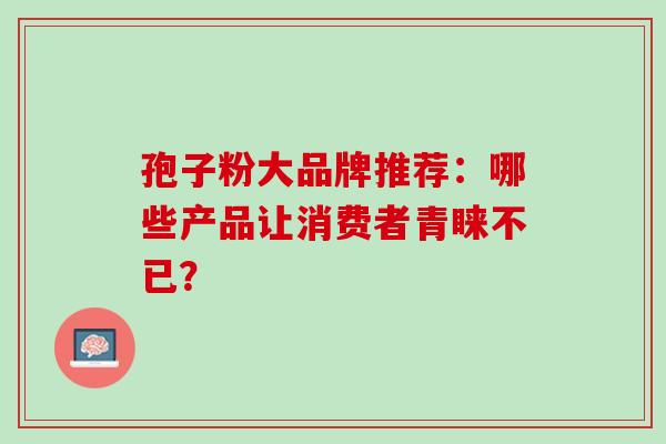 孢子粉大品牌推荐:哪些产品让消费者青睐不已? 孢子粉大品牌推荐:哪些产品让消费者青睐不已?