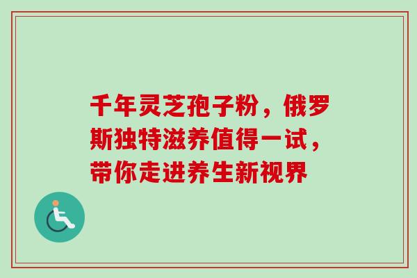 千年灵芝孢子粉,俄罗斯独特滋养值得一试,带你走进养生新视界 千年灵芝孢子粉,俄罗斯独特滋养值得一试,带你走进养生新视界