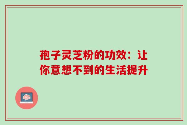 孢子灵芝粉的功效:让你意想不到的生活提升 孢子灵芝粉的功效:让你意想不到的生活提升