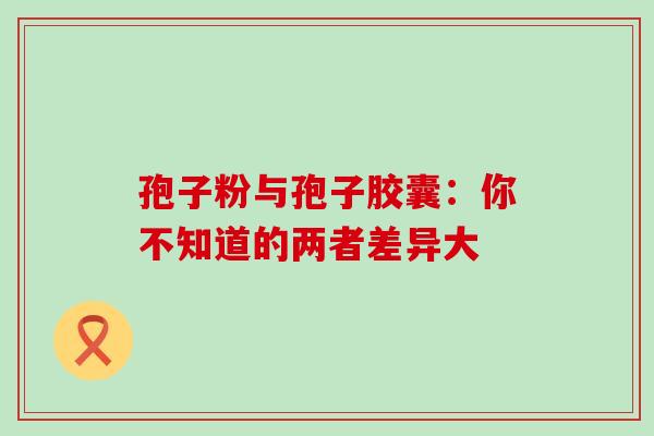 孢子粉与孢子胶囊：你不知道的两者差异大