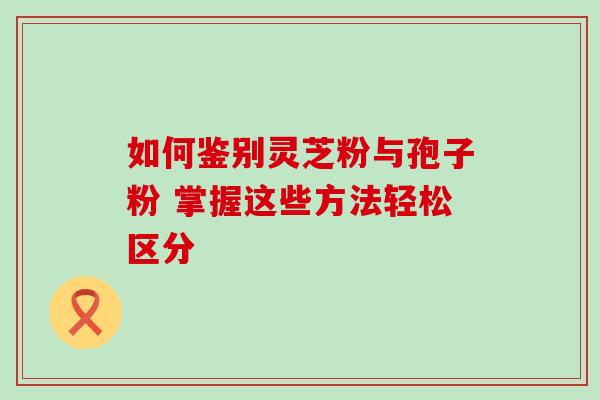 如何鉴别灵芝粉与孢子粉 掌握这些方法轻松区分