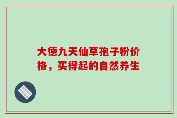 大德九天仙草孢子粉价格，买得起的自然养生