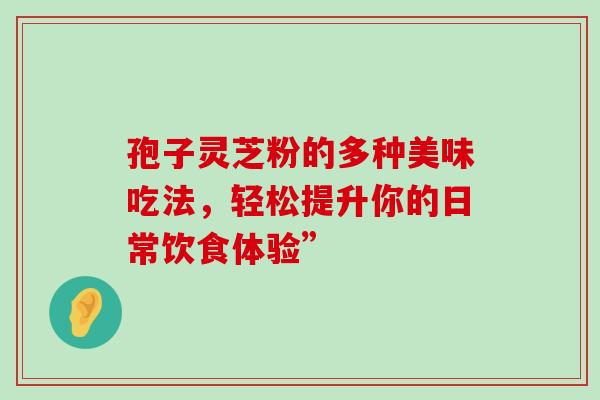 孢子灵芝粉的多种美味吃法,轻松提升你的日常饮食体验” 孢子灵芝粉的多种美味吃法,轻松提升你的日常饮食体验”