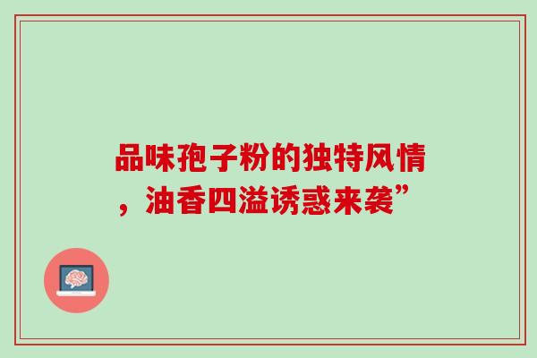 品味孢子粉的独特风情,油香四溢诱惑来袭” 品味孢子粉的独特风情,油香四溢诱惑来袭”