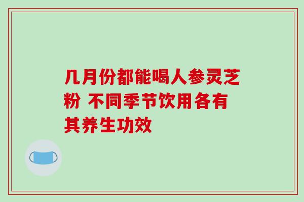 几月份都能喝人参灵芝粉 不同季节饮用各有其养生功效 几月份都能喝人参灵芝粉 不同季节饮用各有其养生功效